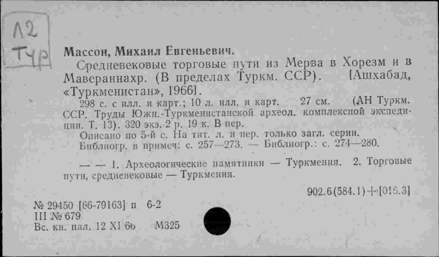 ﻿Гдг?
"fk, Массон, Михаил Евгеньевич.
Средневековые торговые пути из Мерва в Хорезм и в Мавераннахр. (В пределах Турки. ССР). [Ашхабад, «Туркменистан», 1966].
298 с. с илл. и карт.; 10 л. илл. и карт. 27 см. (АН Турки. ССР. Труды Южн.-Туркменистанской археол. комплексной экспеди-ции. Т. 13). 320 экз. 2 р. 19 к. В пер.
Описано по 5-й с. На тит. л. и пер. только загл. серии.
Библиогр. в примеч: с. 257—273. — Библиогр.: с. 274—280.
— — 1. Археологические памятники — Туркмения. 2. Торговые пути, средневековые — Туркмения.
№ 29450 [66-79163] п 6-2
III ‘№679
Вс. кн. пал. 12 XI 6b М325
902.6(584.1)+>[016.3]